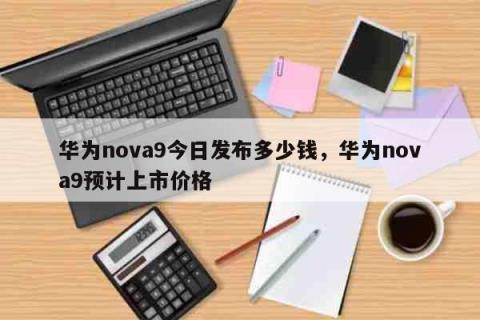 华为nova9今日发布多少钱，华为nova9预计上市价格 生活